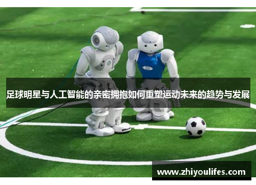足球明星与人工智能的亲密拥抱如何重塑运动未来的趋势与发展