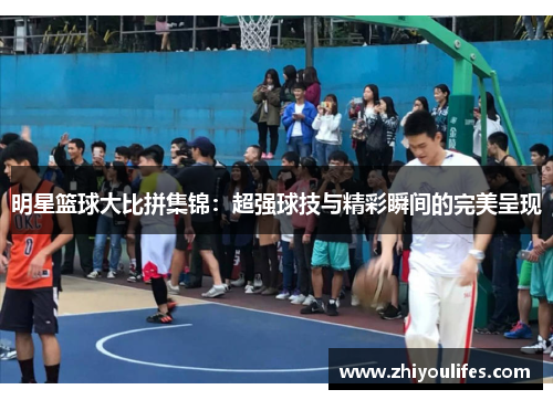 明星篮球大比拼集锦：超强球技与精彩瞬间的完美呈现