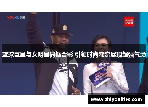 篮球巨星与女明星同框合影 引领时尚潮流展现超强气场