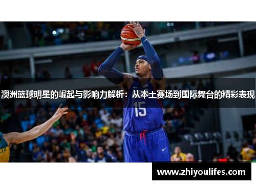 澳洲篮球明星的崛起与影响力解析：从本土赛场到国际舞台的精彩表现