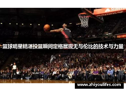 篮球明星精湛投篮瞬间定格展现无与伦比的技术与力量
