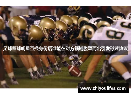 足球篮球明星互换身份后谁能在对方领域脱颖而出引发球迷热议